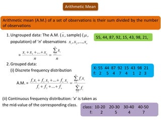 Arithmetic Mean
Arithmetic mean (A.M.) of a set of observations is their sum divided by the number
of observations
1.Ungrouped data: The A.M. (x, sample) ( ,
population) of ‘n’ observations n
x
x
x ...,
,
, 2
1
=
n
x
n
x
x
x
n
i
i
n





 1
2
1
...
2.Grouped data:
(i) Discrete frequency distribution
A.M. =











n
i
i
n
i
i
i
n
n
n
f
x
f
f
f
f
x
f
x
f
x
f
1
1
2
1
2
2
1
1
...
...
(ii) Continuous frequency distribution: ‘x’ is taken as
the mid-value of the corresponding class.
55, 44, 87, 92, 15, 43, 98, 21,
class: 10-20 20-30 30-40 40-50
f: 2 5 4 7
X: 55 44 87 92 15 43 98 21
f: 2 5 4 7 4 1 2 3
 