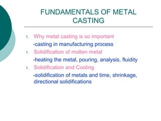 FUNDAMENTALS OF METAL
CASTING
1. Why metal casting is so important
-casting in manufacturing process
1. Solidification of molten metal
-heating the metal, pouring, analysis, fluidity
1. Solidification and Cooling
-solidification of metals and time, shrinkage,
directional solidifications
 