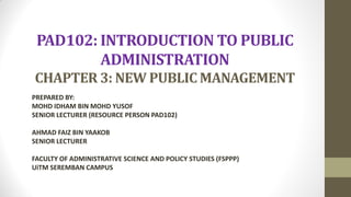 PAD102: INTRODUCTION TO PUBLIC
ADMINISTRATION
CHAPTER 3: NEW PUBLIC MANAGEMENT
PREPARED BY:
MOHD IDHAM BIN MOHD YUSOF
SENIOR LECTURER (RESOURCE PERSON PAD102)
AHMAD FAIZ BIN YAAKOB
SENIOR LECTURER
FACULTY OF ADMINISTRATIVE SCIENCE AND POLICY STUDIES (FSPPP)
UiTM SEREMBAN CAMPUS
 
