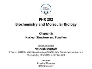 PHR 202
Biochemistry and Molecular Biology
Chapter 3:
Nuclear Structure and Function
Course instructor
Nashrah Mustafa
B.Pharm. (BRACU), MS in Biotechnology (BRACU), MSc Disease Mechanisms and
Therapeutics (Brunel University London)
Lecturer
School of Pharmacy
BRAC University
 