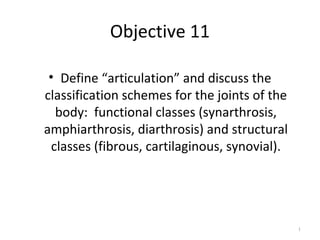 Objective 11
• Define “articulation” and discuss the
classification schemes for the joints of the
body: functional classes (synarthrosis,
amphiarthrosis, diarthrosis) and structural
classes (fibrous, cartilaginous, synovial).
1
 