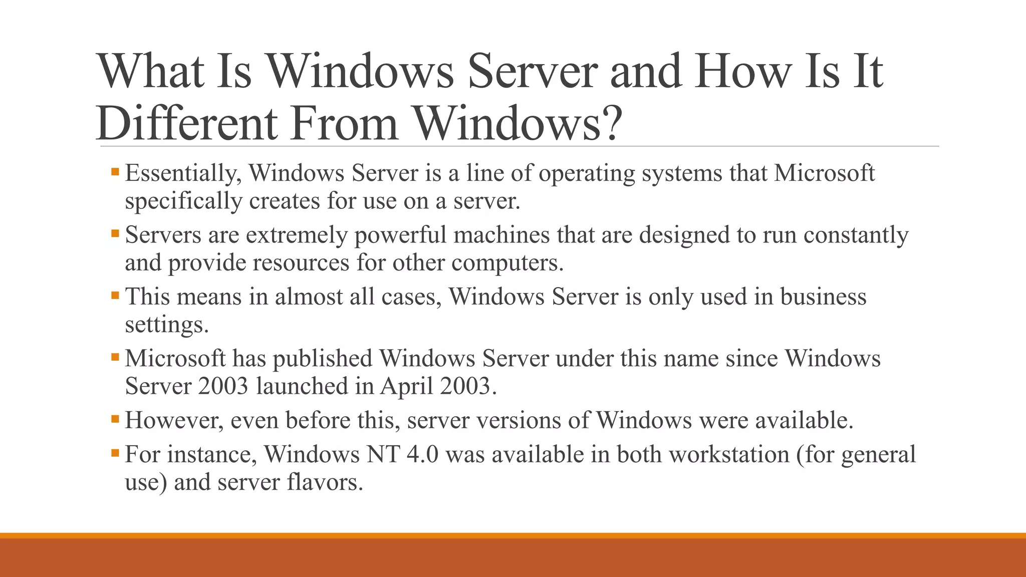 What Is Windows Server and How Is It
Different From Windows?
Essentially, Windows Server is a line of operating systems that Microsoft
specifically creates for use on a server.
Servers are extremely powerful machines that are designed to run constantly
and provide resources for other computers.
This means in almost all cases, Windows Server is only used in business
settings.
Microsoft has published Windows Server under this name since Windows
Server 2003 launched in April 2003.
However, even before this, server versions of Windows were available.
For instance, Windows NT 4.0 was available in both workstation (for general
use) and server flavors.
 