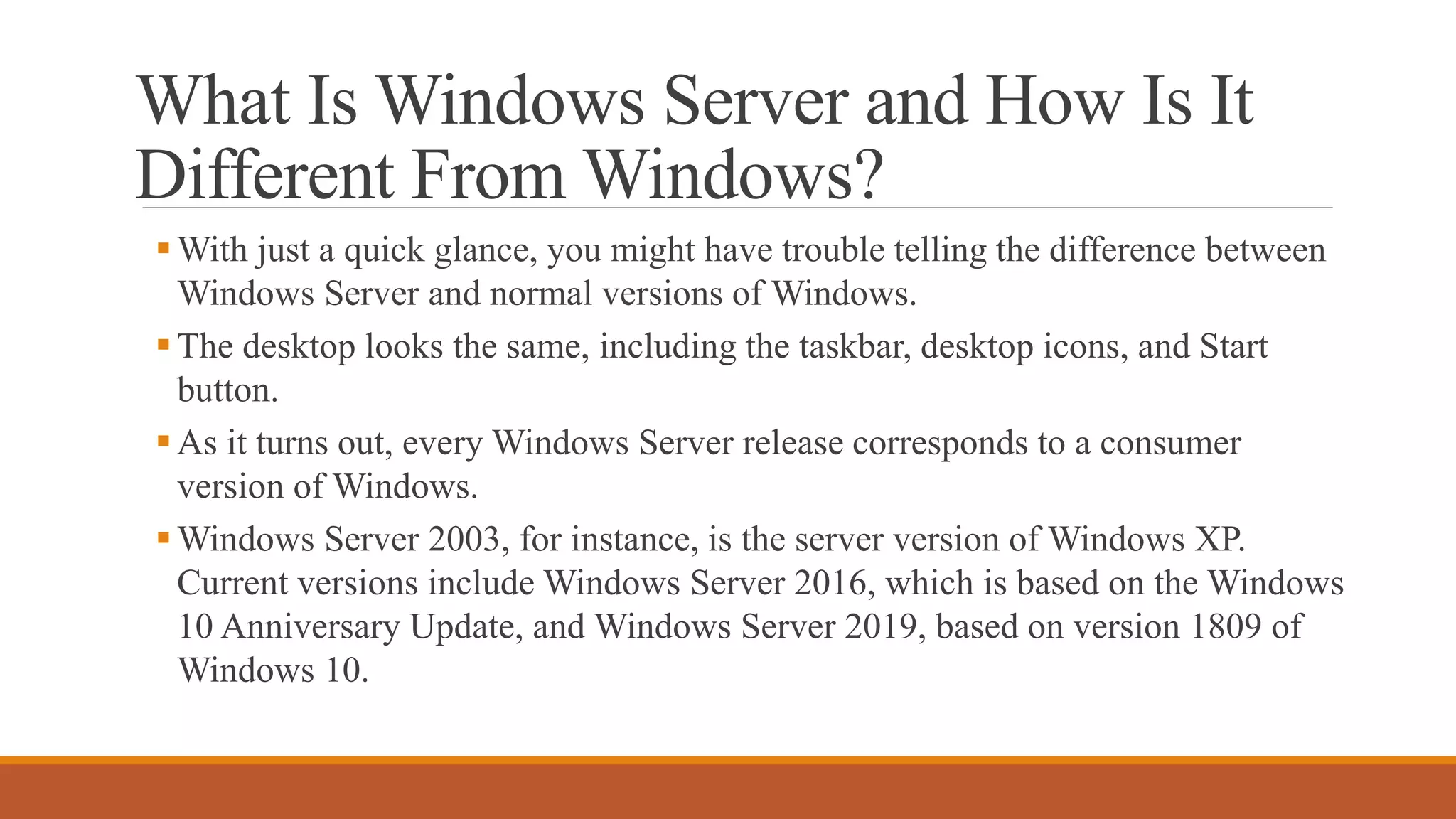 What Is Windows Server and How Is It
Different From Windows?
With just a quick glance, you might have trouble telling the difference between
Windows Server and normal versions of Windows.
The desktop looks the same, including the taskbar, desktop icons, and Start
button.
As it turns out, every Windows Server release corresponds to a consumer
version of Windows.
Windows Server 2003, for instance, is the server version of Windows XP.
Current versions include Windows Server 2016, which is based on the Windows
10 Anniversary Update, and Windows Server 2019, based on version 1809 of
Windows 10.
 