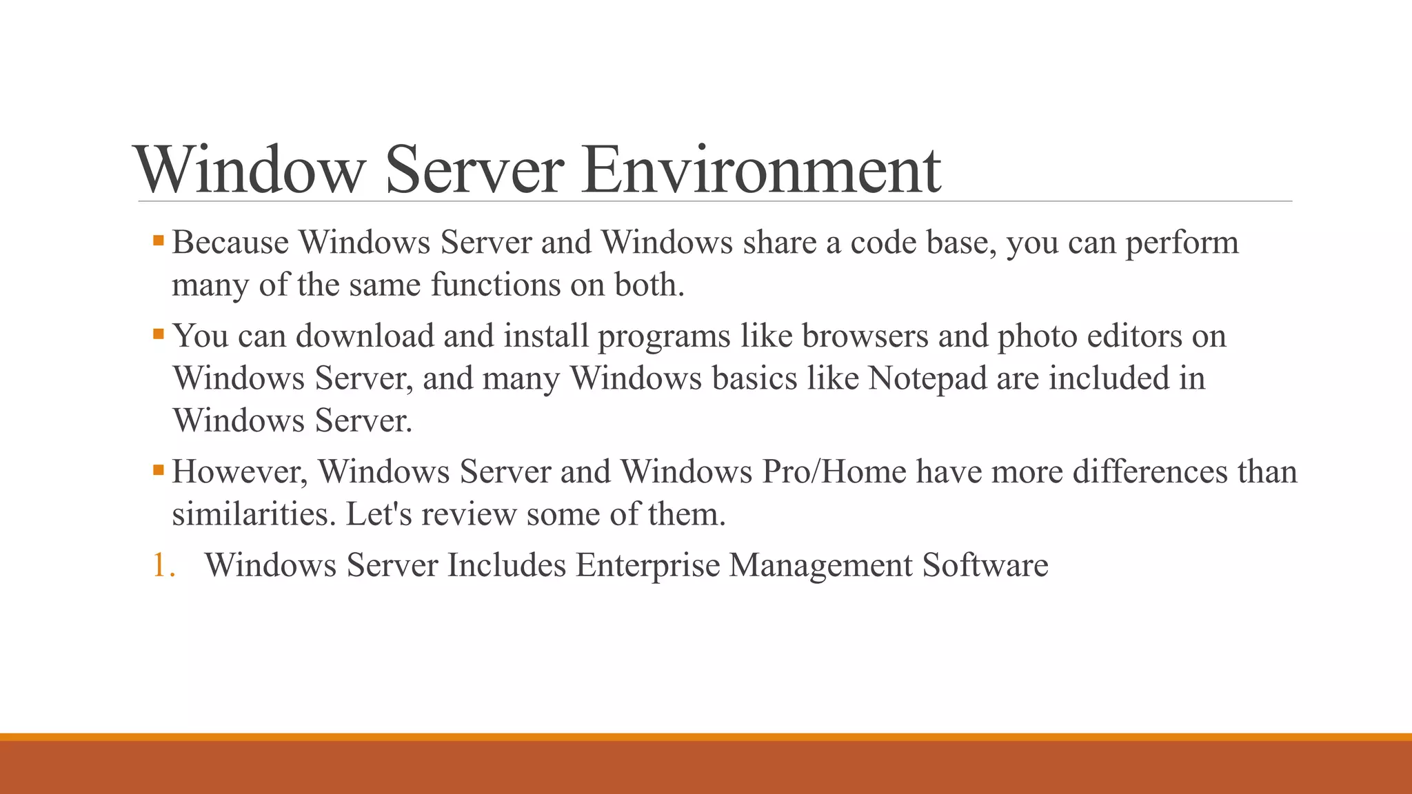 Window Server Environment
Because Windows Server and Windows share a code base, you can perform
many of the same functions on both.
You can download and install programs like browsers and photo editors on
Windows Server, and many Windows basics like Notepad are included in
Windows Server.
However, Windows Server and Windows Pro/Home have more differences than
similarities. Let's review some of them.
1. Windows Server Includes Enterprise Management Software
 