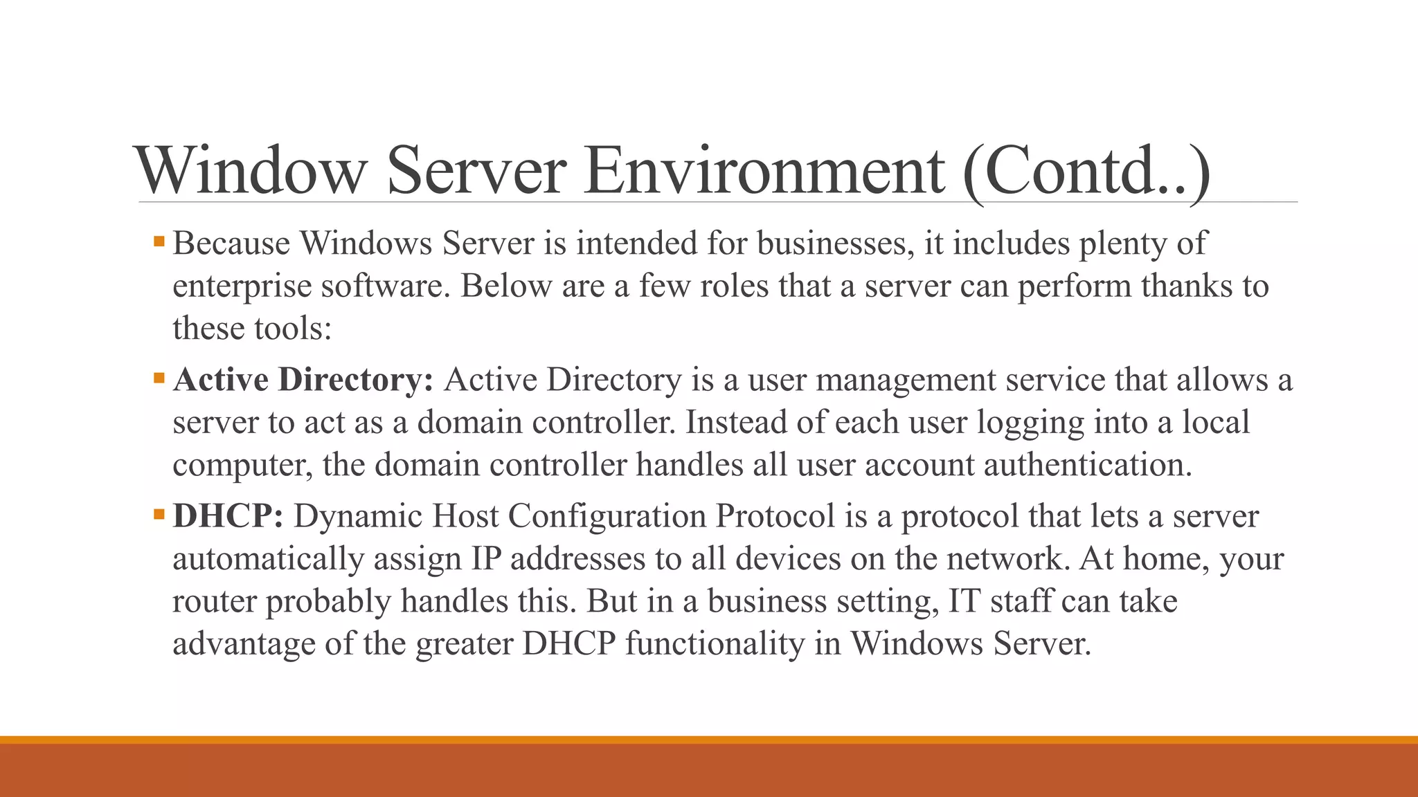 Window Server Environment (Contd..)
Because Windows Server is intended for businesses, it includes plenty of
enterprise software. Below are a few roles that a server can perform thanks to
these tools:
Active Directory: Active Directory is a user management service that allows a
server to act as a domain controller. Instead of each user logging into a local
computer, the domain controller handles all user account authentication.
DHCP: Dynamic Host Configuration Protocol is a protocol that lets a server
automatically assign IP addresses to all devices on the network. At home, your
router probably handles this. But in a business setting, IT staff can take
advantage of the greater DHCP functionality in Windows Server.
 