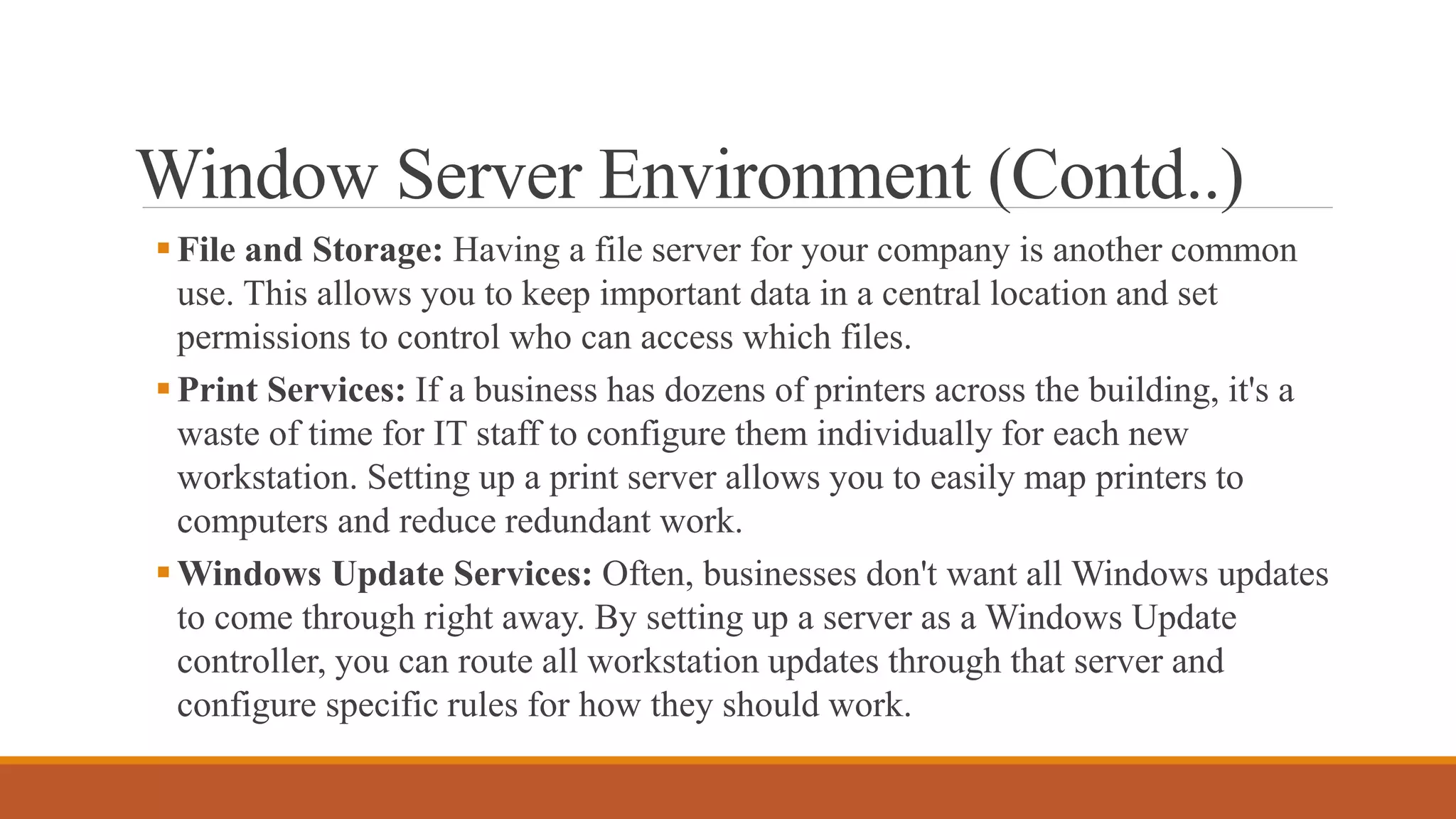 Window Server Environment (Contd..)
File and Storage: Having a file server for your company is another common
use. This allows you to keep important data in a central location and set
permissions to control who can access which files.
Print Services: If a business has dozens of printers across the building, it's a
waste of time for IT staff to configure them individually for each new
workstation. Setting up a print server allows you to easily map printers to
computers and reduce redundant work.
Windows Update Services: Often, businesses don't want all Windows updates
to come through right away. By setting up a server as a Windows Update
controller, you can route all workstation updates through that server and
configure specific rules for how they should work.
 