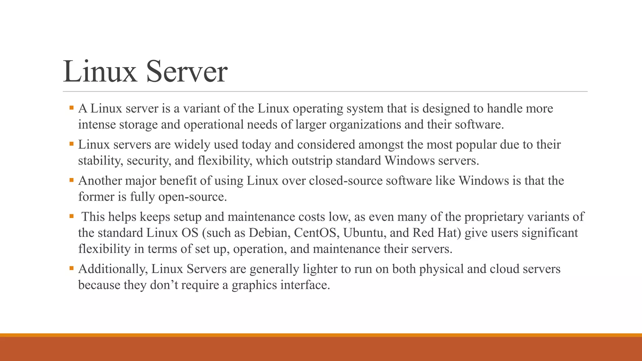Linux Server
 A Linux server is a variant of the Linux operating system that is designed to handle more
intense storage and operational needs of larger organizations and their software.
 Linux servers are widely used today and considered amongst the most popular due to their
stability, security, and flexibility, which outstrip standard Windows servers.
 Another major benefit of using Linux over closed-source software like Windows is that the
former is fully open-source.
 This helps keeps setup and maintenance costs low, as even many of the proprietary variants of
the standard Linux OS (such as Debian, CentOS, Ubuntu, and Red Hat) give users significant
flexibility in terms of set up, operation, and maintenance their servers.
 Additionally, Linux Servers are generally lighter to run on both physical and cloud servers
because they don’t require a graphics interface.
 