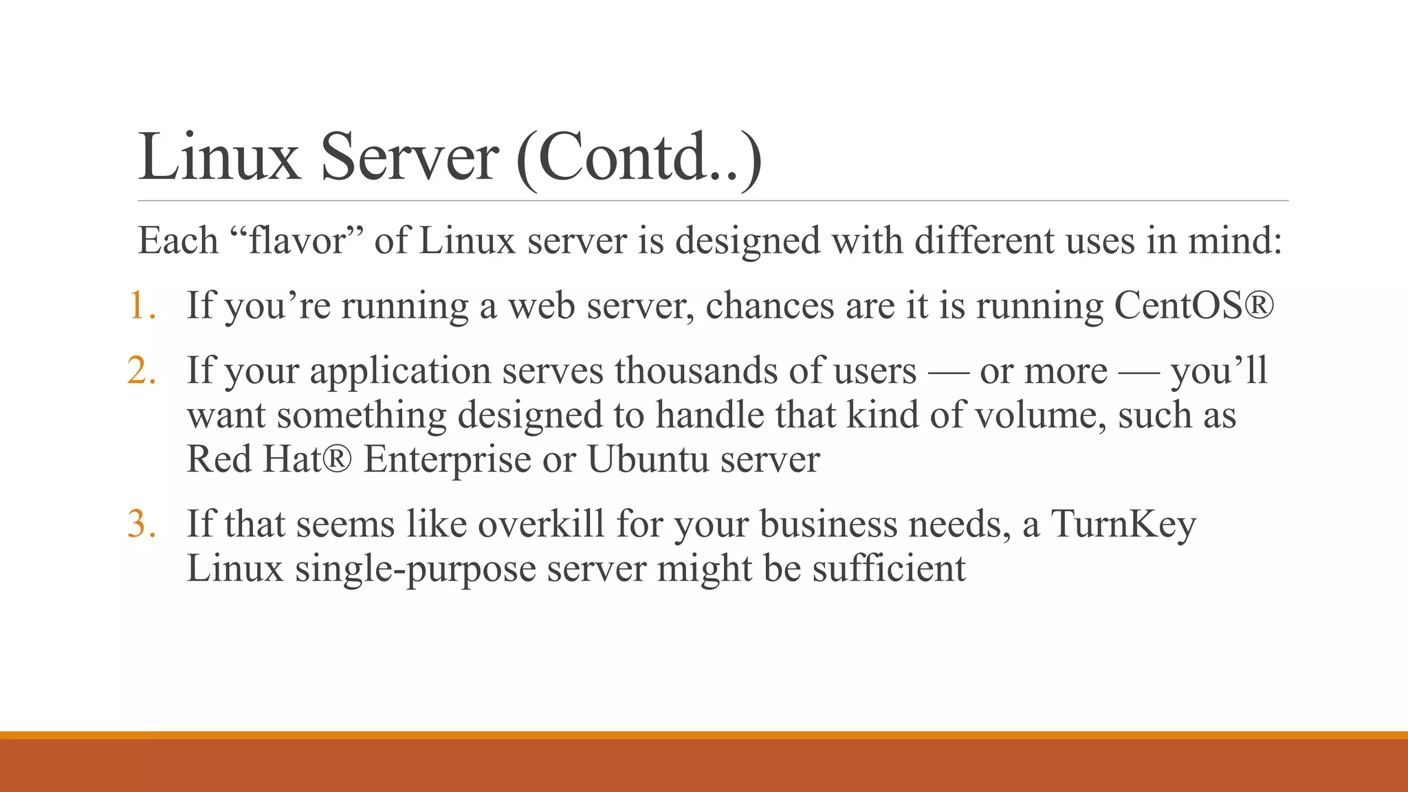 Linux Server (Contd..)
Each “flavor” of Linux server is designed with different uses in mind:
1. If you’re running a web server, chances are it is running CentOS®
2. If your application serves thousands of users — or more — you’ll
want something designed to handle that kind of volume, such as
Red Hat® Enterprise or Ubuntu server
3. If that seems like overkill for your business needs, a TurnKey
Linux single-purpose server might be sufficient
 