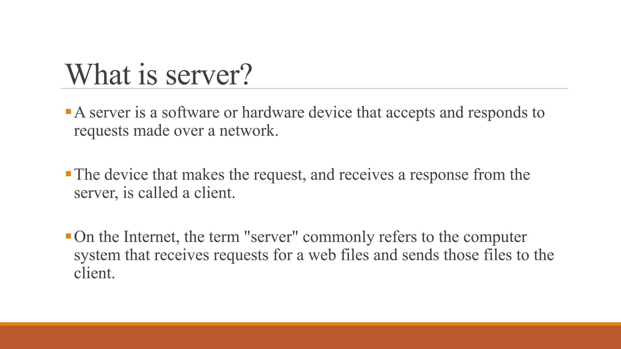 What is server?
A server is a software or hardware device that accepts and responds to
requests made over a network.
The device that makes the request, and receives a response from the
server, is called a client.
On the Internet, the term "server" commonly refers to the computer
system that receives requests for a web files and sends those files to the
client.
 