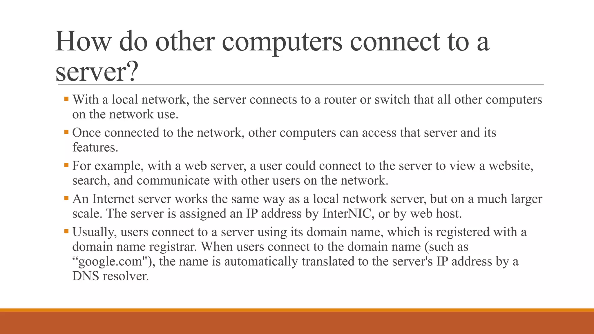 How do other computers connect to a
server?
 With a local network, the server connects to a router or switch that all other computers
on the network use.
 Once connected to the network, other computers can access that server and its
features.
 For example, with a web server, a user could connect to the server to view a website,
search, and communicate with other users on the network.
 An Internet server works the same way as a local network server, but on a much larger
scale. The server is assigned an IP address by InterNIC, or by web host.
 Usually, users connect to a server using its domain name, which is registered with a
domain name registrar. When users connect to the domain name (such as
“google.com"), the name is automatically translated to the server's IP address by a
DNS resolver.
 