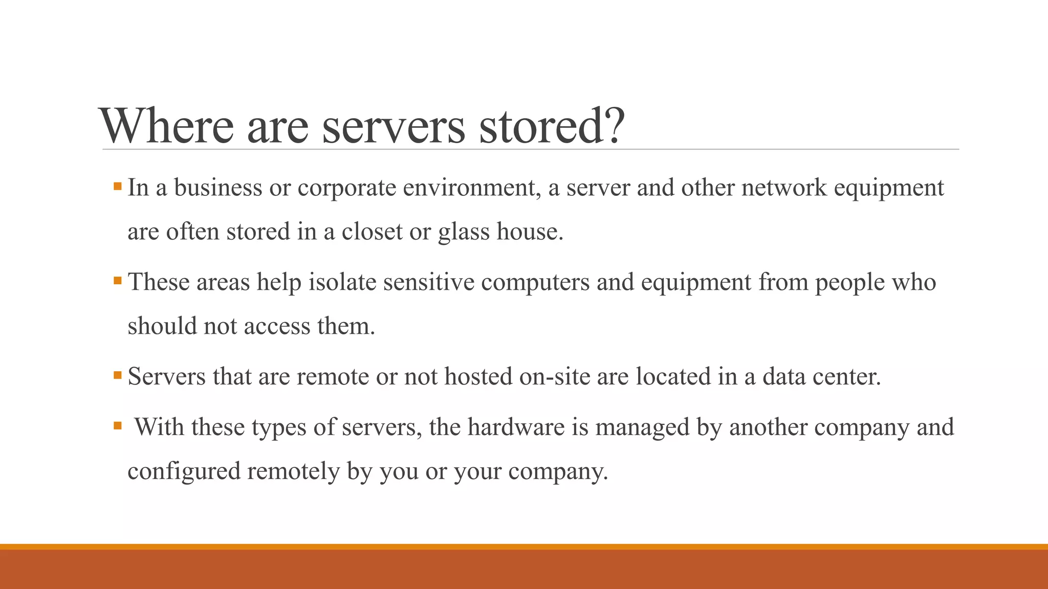 Where are servers stored?
In a business or corporate environment, a server and other network equipment
are often stored in a closet or glass house.
These areas help isolate sensitive computers and equipment from people who
should not access them.
Servers that are remote or not hosted on-site are located in a data center.
 With these types of servers, the hardware is managed by another company and
configured remotely by you or your company.
 