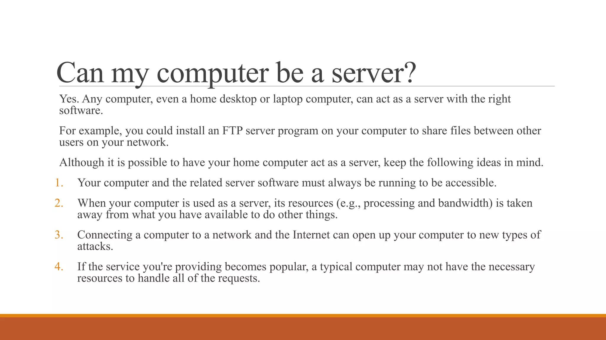 Can my computer be a server?
Yes. Any computer, even a home desktop or laptop computer, can act as a server with the right
software.
For example, you could install an FTP server program on your computer to share files between other
users on your network.
Although it is possible to have your home computer act as a server, keep the following ideas in mind.
1. Your computer and the related server software must always be running to be accessible.
2. When your computer is used as a server, its resources (e.g., processing and bandwidth) is taken
away from what you have available to do other things.
3. Connecting a computer to a network and the Internet can open up your computer to new types of
attacks.
4. If the service you're providing becomes popular, a typical computer may not have the necessary
resources to handle all of the requests.
 