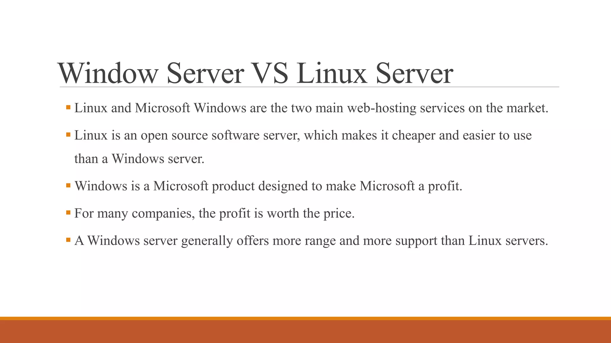Window Server VS Linux Server
 Linux and Microsoft Windows are the two main web-hosting services on the market.
 Linux is an open source software server, which makes it cheaper and easier to use
than a Windows server.
 Windows is a Microsoft product designed to make Microsoft a profit.
 For many companies, the profit is worth the price.
 A Windows server generally offers more range and more support than Linux servers.
 