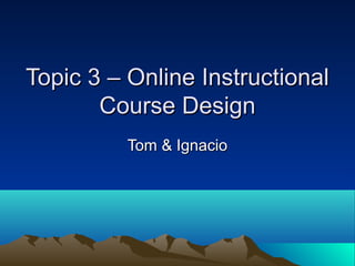 Topic 3 – Online Instructional
       Course Design
          Tom & Ignacio
 