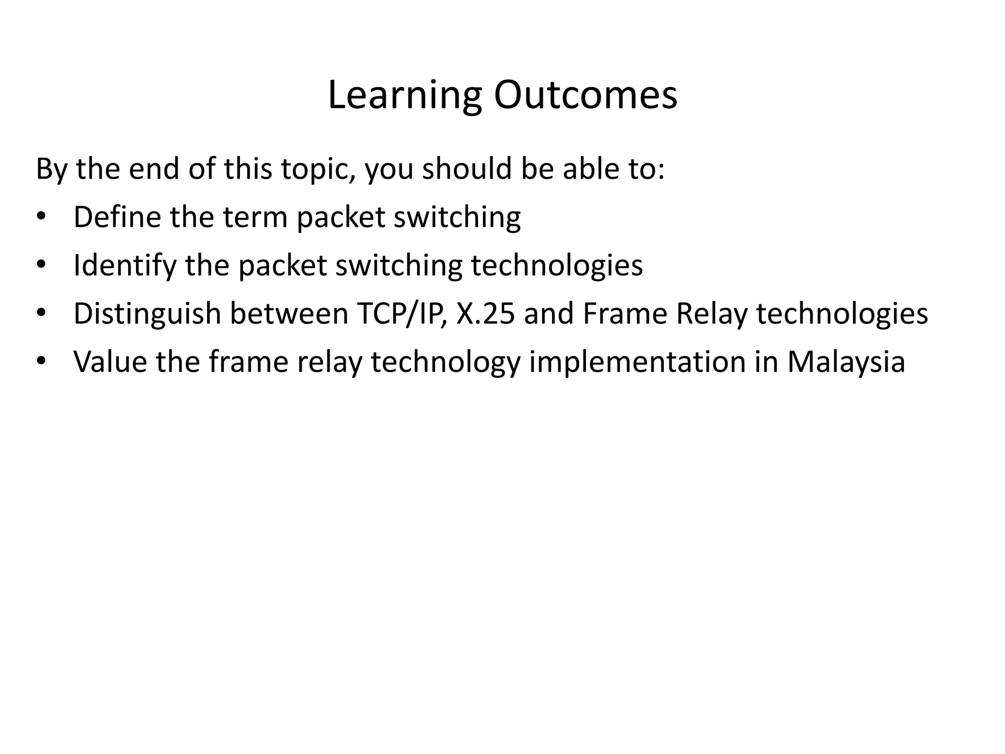 Learning Outcomes
By the end of this topic, you should be able to:
• Define the term packet switching
• Identify the packet switching technologies
• Distinguish between TCP/IP, X.25 and Frame Relay technologies
• Value the frame relay technology implementation in Malaysia
 