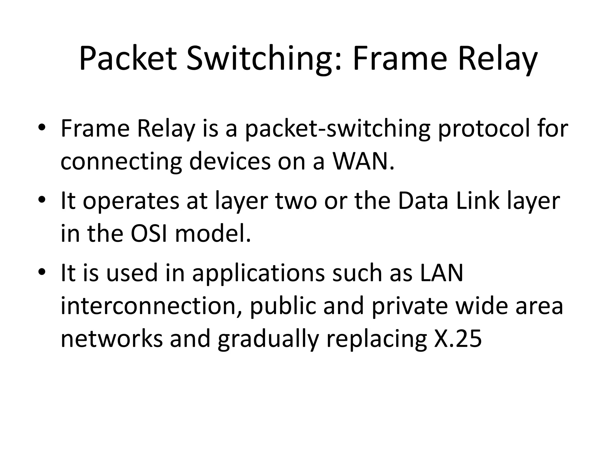 Packet Switching: Frame Relay
• Frame Relay is a packet-switching protocol for
connecting devices on a WAN.
• It operates at layer two or the Data Link layer
in the OSI model.
• It is used in applications such as LAN
interconnection, public and private wide area
networks and gradually replacing X.25
 