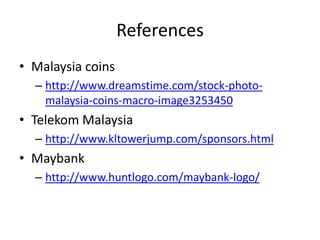 References
• Malaysia coins
– http://www.dreamstime.com/stock-photo-
malaysia-coins-macro-image3253450
• Telekom Malaysia
– http://www.kltowerjump.com/sponsors.html
• Maybank
– http://www.huntlogo.com/maybank-logo/
 