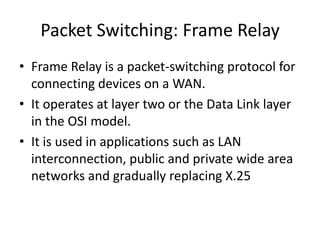 Packet Switching: Frame Relay
• Frame Relay is a packet-switching protocol for
connecting devices on a WAN.
• It operates at layer two or the Data Link layer
in the OSI model.
• It is used in applications such as LAN
interconnection, public and private wide area
networks and gradually replacing X.25
 