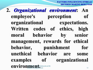 2.2. Organizational environmentOrganizational environment: An: An
employee's perception ofemployee's perception of
organizational expectations.organizational expectations.
Written codes of ethics, highWritten codes of ethics, high
moral behavior by seniormoral behavior by senior
management, rewards for ethicalmanagement, rewards for ethical
behavior, punishment forbehavior, punishment for
unethical behavior are someunethical behavior are some
examples of organizationalexamples of organizational
environment.environment.
FACTORS INFLUENCING ETHICALFACTORS INFLUENCING ETHICAL
DECISION MAKING BEHAVIORDECISION MAKING BEHAVIOR
SMS Kabir, smskabir@psy.jnu.ac.bd;
smskabir218@gmail.com 11
 