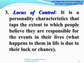 3.3. Locus of ControlLocus of Control: It is a: It is a
personality characteristics thatpersonality characteristics that
taps the extent to which peopletaps the extent to which people
believe they are responsible forbelieve they are responsible for
the events in their lives (whatthe events in their lives (what
happens to them in life is due tohappens to them in life is due to
their luck or chance).their luck or chance).
FACTORS INFLUENCING ETHICALFACTORS INFLUENCING ETHICAL
DECISION MAKING BEHAVIORDECISION MAKING BEHAVIOR
SMS Kabir, smskabir@psy.jnu.ac.bd;
smskabir218@gmail.com 12
 