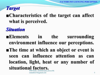 TargetTarget
■■Characteristics of the target can affectCharacteristics of the target can affect
what is perceived.what is perceived.
SituationSituation
■■Elements in the surroundingElements in the surrounding
environment influence our perceptions.environment influence our perceptions.
■■The time at which an object or event isThe time at which an object or event is
seen can influence attention as canseen can influence attention as can
location, light, heat or any number oflocation, light, heat or any number of
situational factors.situational factors.
FACTORS INF LUENCING PERCEPTION
SMS Kabir, smskabir@psy.jnu.ac.bd;
smskabir218@gmail.com 5
 