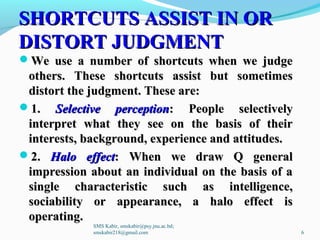 SHORTCUTS ASSIST IN ORSHORTCUTS ASSIST IN OR
DISTORT JUDGMENTDISTORT JUDGMENT
We use a number of shortcuts when we judgeWe use a number of shortcuts when we judge
others. These shortcuts assist but sometimesothers. These shortcuts assist but sometimes
distort the judgment. These are:distort the judgment. These are:
1.1. Selective perceptionSelective perception: People selectively: People selectively
interpret what they see on the basis of theirinterpret what they see on the basis of their
interests, background, experience and attitudes.interests, background, experience and attitudes.
2.2. Halo effectHalo effect: When we draw Q general: When we draw Q general
impression about an individual on the basis of aimpression about an individual on the basis of a
single characteristic such as intelligence,single characteristic such as intelligence,
sociability or appearance, a halo effect issociability or appearance, a halo effect is
operating.operating.
SMS Kabir, smskabir@psy.jnu.ac.bd;
smskabir218@gmail.com 6
 