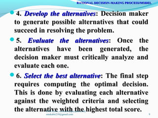 4.4. Develop the alternativesDevelop the alternatives: Decision maker: Decision maker
to generate possible alternatives that couldto generate possible alternatives that could
succeed in resolving the problem.succeed in resolving the problem.
5.5. Evaluate the alternativesEvaluate the alternatives: Once the: Once the
alternatives have been generated, thealternatives have been generated, the
decision maker must critically analyze anddecision maker must critically analyze and
evaluate each one.evaluate each one.
6.6. Select the best alternativeSelect the best alternative: The final step: The final step
requires computing the optimal decision.requires computing the optimal decision.
This is done by evaluating each alternativeThis is done by evaluating each alternative
against the weighted criteria and selectingagainst the weighted criteria and selecting
the alternative with the highest total score.the alternative with the highest total score.
RATIONAL DECISION MAKING PROCESS/MODEL‑RATIONAL DECISION MAKING PROCESS/MODEL‑
SMS Kabir, smskabir@psy.jnu.ac.bd;
smskabir218@gmail.com 9
 