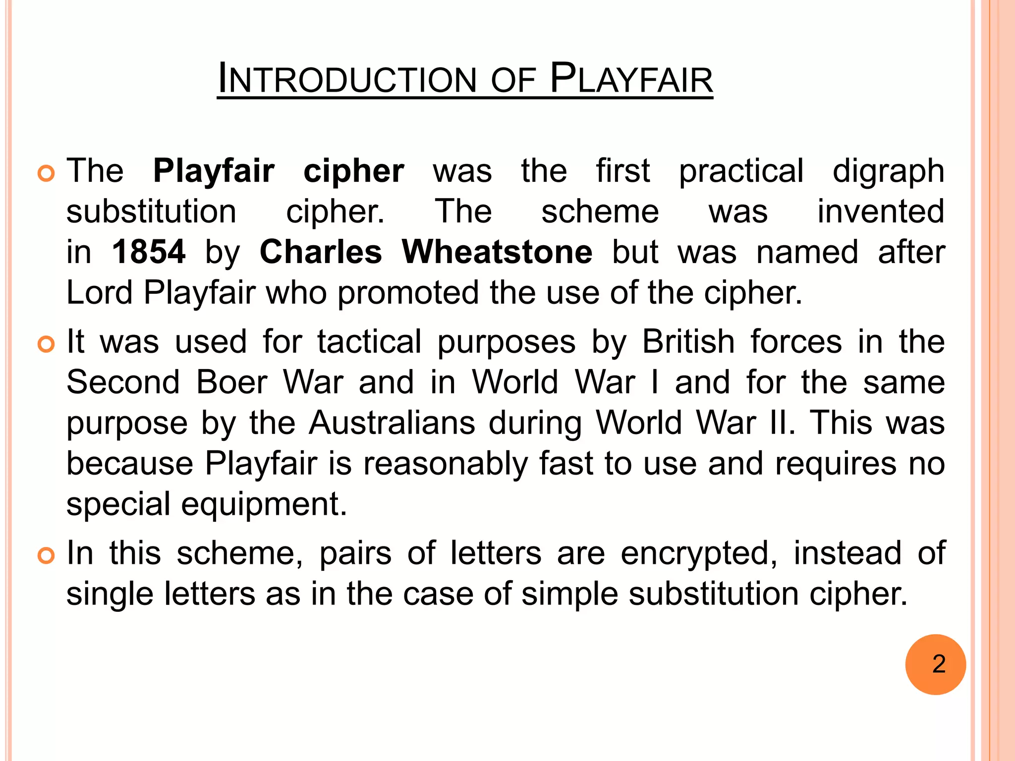 INTRODUCTION OF PLAYFAIR
 The Playfair cipher was the first practical digraph
substitution cipher. The scheme was invented
in 1854 by Charles Wheatstone but was named after
Lord Playfair who promoted the use of the cipher.
 It was used for tactical purposes by British forces in the
Second Boer War and in World War I and for the same
purpose by the Australians during World War II. This was
because Playfair is reasonably fast to use and requires no
special equipment.
 In this scheme, pairs of letters are encrypted, instead of
single letters as in the case of simple substitution cipher.
2
 