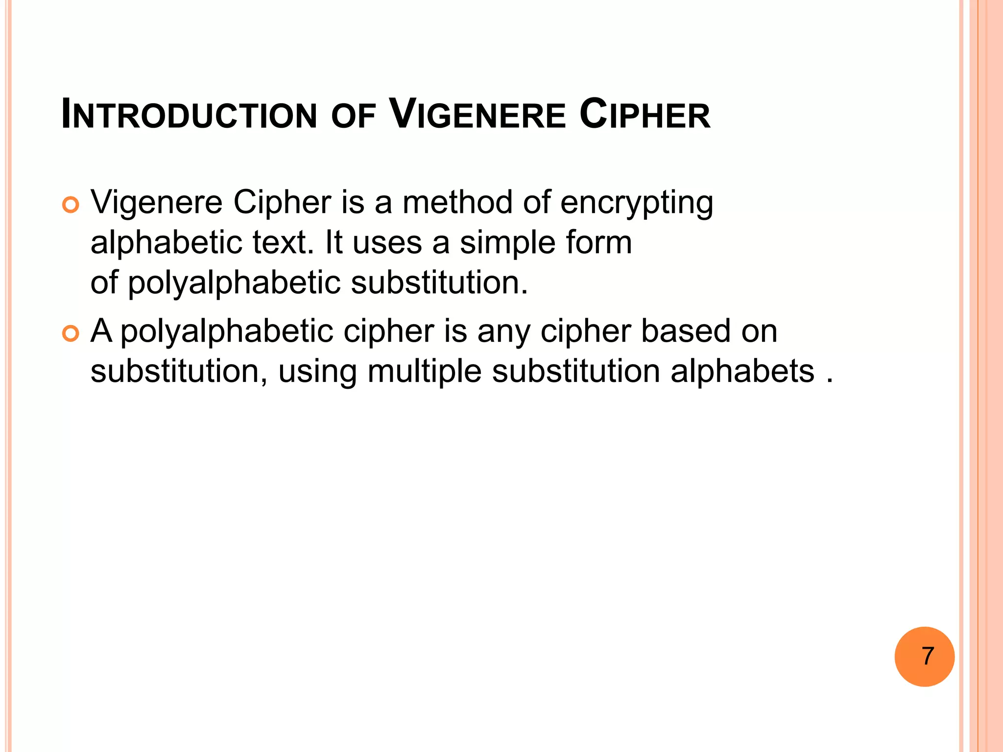 INTRODUCTION OF VIGENERE CIPHER
 Vigenere Cipher is a method of encrypting
alphabetic text. It uses a simple form
of polyalphabetic substitution.
 A polyalphabetic cipher is any cipher based on
substitution, using multiple substitution alphabets .
7
 