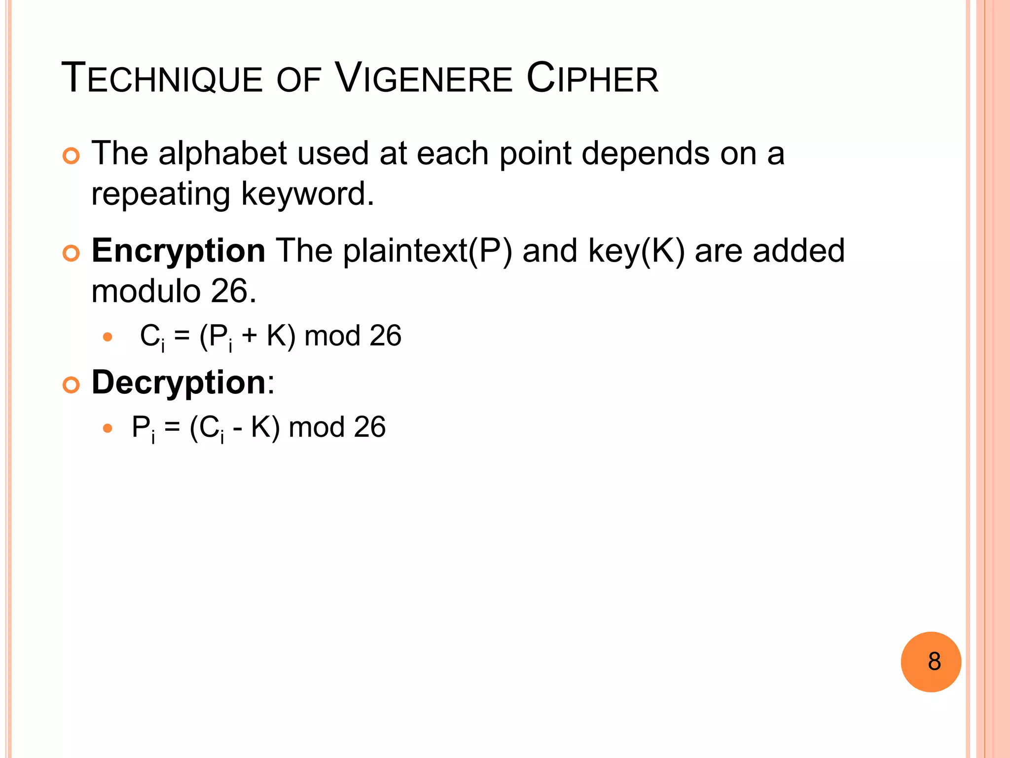 TECHNIQUE OF VIGENERE CIPHER
 The alphabet used at each point depends on a
repeating keyword.
 Encryption The plaintext(P) and key(K) are added
modulo 26.
 Ci = (Pi + K) mod 26
 Decryption:
 Pi = (Ci - K) mod 26
8
 