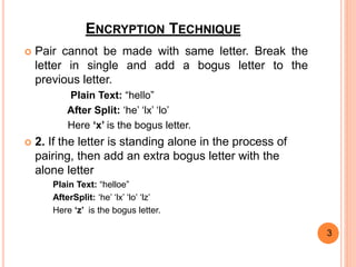 ENCRYPTION TECHNIQUE
 Pair cannot be made with same letter. Break the
letter in single and add a bogus letter to the
previous letter.
Plain Text: “hello”
After Split: ‘he’ ‘lx’ ‘lo’
Here ‘x’ is the bogus letter.
 2. If the letter is standing alone in the process of
pairing, then add an extra bogus letter with the
alone letter
Plain Text: “helloe”
AfterSplit: ‘he’ ‘lx’ ‘lo’ ‘lz’
Here ‘z’ is the bogus letter.
3
 