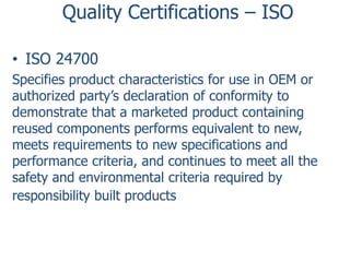 Quality Certifications – ISO
• ISO 24700
Specifies product characteristics for use in OEM or
authorized party’s declaration of conformity to
demonstrate that a marketed product containing
reused components performs equivalent to new,
meets requirements to new specifications and
performance criteria, and continues to meet all the
safety and environmental criteria required by
responsibility built products

 