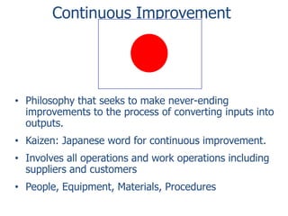 Continuous Improvement

• Philosophy that seeks to make never-ending
improvements to the process of converting inputs into
outputs.

• Kaizen: Japanese word for continuous improvement.
• Involves all operations and work operations including
suppliers and customers

• People, Equipment, Materials, Procedures

 