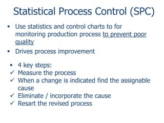 Statistical Process Control (SPC)
 Use statistics and control charts to for
monitoring production process to prevent poor
quality
 Drives process improvement
 4 key steps:
 Measure the process
 When a change is indicated find the assignable
cause
 Eliminate / incorporate the cause
 Resart the revised process

 