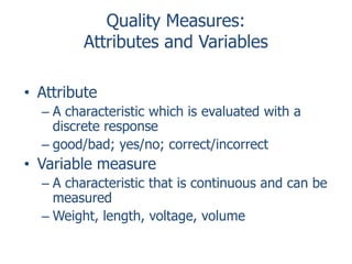 Quality Measures:
Attributes and Variables
• Attribute
– A characteristic which is evaluated with a
discrete response
– good/bad; yes/no; correct/incorrect

• Variable measure
– A characteristic that is continuous and can be
measured
– Weight, length, voltage, volume

 