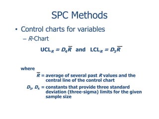 SPC Methods
• Control charts for variables
– R-Chart
UCLR = D4R and LCLR = D3R
where

R = average of several past R values and the
central line of the control chart

D3, D4 = constants that provide three standard

deviation (three-sigma) limits for the given
sample size

 