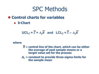 SPC Methods
 Control charts for variables


x-Chart
UCLx = x + A2R and LCLx = x – A2R

where

x = central line of the chart, which can be either
the average of past sample means or a
target value set for the process

A2 = constant to provide three-sigma limits for
the sample mean

 