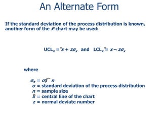 An Alternate Form
If the standard deviation of the process distribution is known,
another form of the x-chart may be used:

UCLx = x + zσx and LCLx = x – zσx

where

σx
σ
n
x
z

= σ/ n
= standard deviation of the process distribution
= sample size
= central line of the chart
= normal deviate number

 