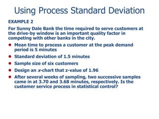 Using Process Standard Deviation
EXAMPLE 2
For Sunny Dale Bank the time required to serve customers at
the drive-by window is an important quality factor in
competing with other banks in the city.
 Mean time to process a customer at the peak demand
period is 5 minutes
 Standard deviation of 1.5 minutes

 Sample size of six customers
 Design an x-chart that z-value of 1.96
 After several weeks of sampling, two successive samples
came in at 3.70 and 3.68 minutes, respectively. Is the
customer service process in statistical control?

 