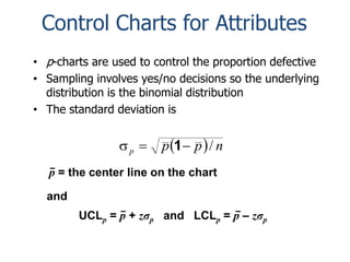 Control Charts for Attributes
• p-charts are used to control the proportion defective
• Sampling involves yes/no decisions so the underlying
distribution is the binomial distribution
• The standard deviation is

p 

p 1  p  / n

p = the center line on the chart
and
UCLp = p + zσp and LCLp = p – zσp

 