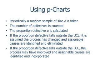 Using p-Charts
Periodically a random sample of size n is taken
The number of defectives is counted
The proportion defective p is calculated
If the proportion defective falls outside the UCL, it is
assumed the process has changed and assignable
causes are identified and eliminated
• If the proportion defective falls outside the LCL, the
process may have improved and assignable causes are
identified and incorporated
•
•
•
•

 