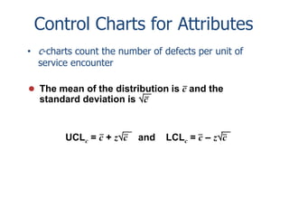 Control Charts for Attributes
• c-charts count the number of defects per unit of
service encounter
 The mean of the distribution is c and the

standard deviation is c

UCLc = c + zc

and

LCLc = c – zc

 