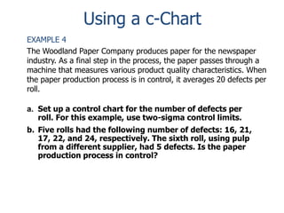 Using a c-Chart
EXAMPLE 4
The Woodland Paper Company produces paper for the newspaper
industry. As a final step in the process, the paper passes through a
machine that measures various product quality characteristics. When
the paper production process is in control, it averages 20 defects per
roll.
a. Set up a control chart for the number of defects per
roll. For this example, use two-sigma control limits.
b. Five rolls had the following number of defects: 16, 21,
17, 22, and 24, respectively. The sixth roll, using pulp
from a different supplier, had 5 defects. Is the paper
production process in control?

 