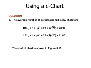Using a c-Chart
SOLUTION
a. The average number of defects per roll is 20. Therefore
UCLc = c + zc = 20 + 2(20) = 28.94
LCLc = c – zc = 20 – 2(20) = 11.06

The control chart is shown in Figure 5.13

 