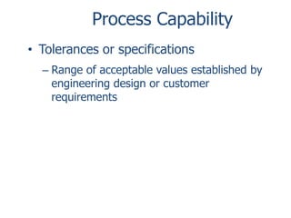 Process Capability
• Tolerances or specifications
– Range of acceptable values established by
engineering design or customer
requirements

 
