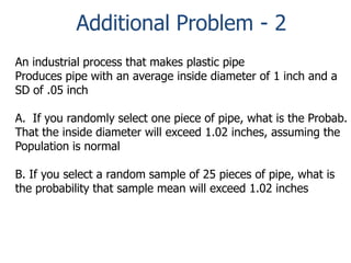 Additional Problem - 2
An industrial process that makes plastic pipe
Produces pipe with an average inside diameter of 1 inch and a
SD of .05 inch
A. If you randomly select one piece of pipe, what is the Probab.
That the inside diameter will exceed 1.02 inches, assuming the
Population is normal
B. If you select a random sample of 25 pieces of pipe, what is
the probability that sample mean will exceed 1.02 inches

 