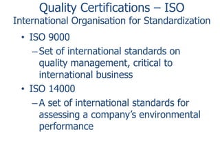 Quality Certifications – ISO

International Organisation for Standardization
• ISO 9000
– Set of international standards on
quality management, critical to
international business
• ISO 14000
– A set of international standards for
assessing a company’s environmental
performance

 