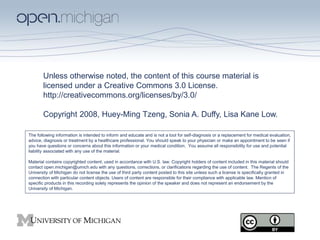 Unless otherwise noted, the content of this course material is
licensed under a Creative Commons 3.0 License.
http://creativecommons.org/licenses/by/3.0/
Copyright 2008, Huey-Ming Tzeng, Sonia A. Duffy, Lisa Kane Low.
The following information is intended to inform and educate and is not a tool for self-diagnosis or a replacement for medical evaluation,
advice, diagnosis or treatment by a healthcare professional. You should speak to your physician or make an appointment to be seen if
you have questions or concerns about this information or your medical condition. You assume all responsibility for use and potential
liability associated with any use of the material.
Material contains copyrighted content, used in accordance with U.S. law. Copyright holders of content included in this material should
contact open.michigan@umich.edu with any questions, corrections, or clarifications regarding the use of content. The Regents of the
University of Michigan do not license the use of third party content posted to this site unless such a license is specifically granted in
connection with particular content objects. Users of content are responsible for their compliance with applicable law. Mention of
specific products in this recording solely represents the opinion of the speaker and does not represent an endorsement by the
University of Michigan.
 