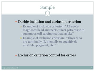 Sample
 Decide inclusion and exclusion criterion
 Example of inclusion criterion: “All newly
diagnosed head and neck cancer patients with
squamous cell carcinoma that smoke”
 Example of exclusion criterion: “Those who
are terminally ill, mentally or cognitively
unstable, pregnant, etc.”
 Exclusion criterion control for errors
Quantitative Research 7
 