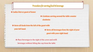  Ladies first or guest of honor
 Continue serving around the table counter
clockwise
 Serve all foods from the left of the guest with
your left hand.  Serve all beverages from the right of your
guest with your right hand
 Place beverages to the right of the cover and refill
beverages without lifting the cup from the table
 